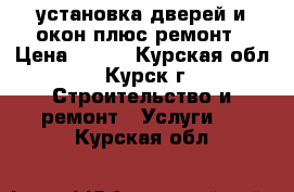 установка дверей и окон плюс ремонт › Цена ­ 500 - Курская обл., Курск г. Строительство и ремонт » Услуги   . Курская обл.